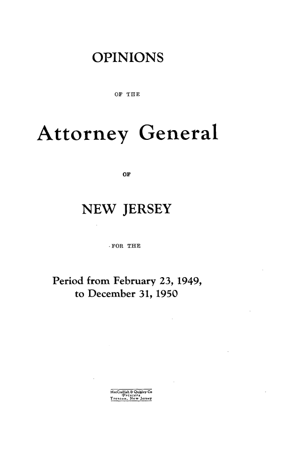 handle is hein.sag/sagnj0008 and id is 1 raw text is: OPINIONS
OF TIHE
Attorney General
OF

NEW JERSEY
-FOR THE
Period from February 23, 1949,
to December 31, 1950

MaCrelli-h & QuigIey Co
Qrin ter
Trenton New Jersey


