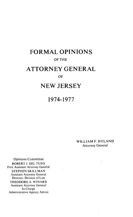handle is hein.sag/sagnj0015 and id is 1 raw text is: FORMAL OPINIONS
OF THE
ATTORNEY GENERAL
OF

NEW JERSEY
1974-1977

WILLIAM F. HYLAND
Attorney General

Opinions Committee
ROBERT J. DEL TUFO
First Assistant Attorney General
STEPHEN SKILLMAN
Assistant Attorney General
Director, Division of Law
THEODORE A. WINARD
Assistant Attorney General
In Charge
Administrative Agency Advice


