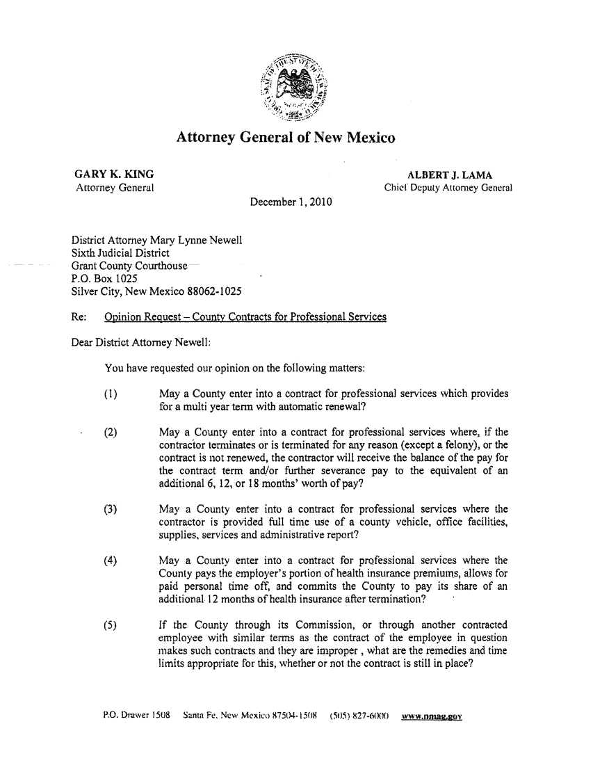 handle is hein.sag/sagnm0014 and id is 1 raw text is: Attorney General of New Mexico
GARY K. KING                                                   ALBERT J. LAMA
Attorney General                                          Chief Deputy Attorney General
December 1, 2010
District Attorney Mary Lynne Newell
Sixth Judicial District
Grant County Courthouse
P.O. Box 1025
Silver City, New Mexico 88062-1025
Re:   Opinion Request - County Contracts for Professional Services
Dear District Attorney Newell:
You have requested our opinion on the following matters:
(1)       May a County enter into a contract for professional services which provides
for a multi year term with automatic renewal?
(2)       May a County enter into a contract for professional services where, if the
contractor terminates or is terminated for any reason (except a felony), or the
contract is not renewed, the contractor will receive the balance of the pay for
the contract term and/or further severance pay to the equivalent of an
additional 6, 12, or 18 months' worth of pay?
(3)       May a County enter into a contract for professional services where the
contractor is provided full time use of a county vehicle, office facilities,
supplies, services and administrative report?
(4)       May a County enter into a contract for professional services where the
County pays the employer's portion of health insurance premiums, allows for
paid personal time off, and commits the County to pay its share of an
additional 12 months of health insurance after termination?
(5)       If the County through its Commission, or through another contracted
employee with similar terms as the contract of the employee in question
makes such contracts and they are improper , what are the remedies and time
limits appropriate for this, whether or not the contract is still in place?

P.O. Dt-awer 1508  Santa Fe, New Mexico 87504- 1508  (505) 827-6000  www.niagsov


