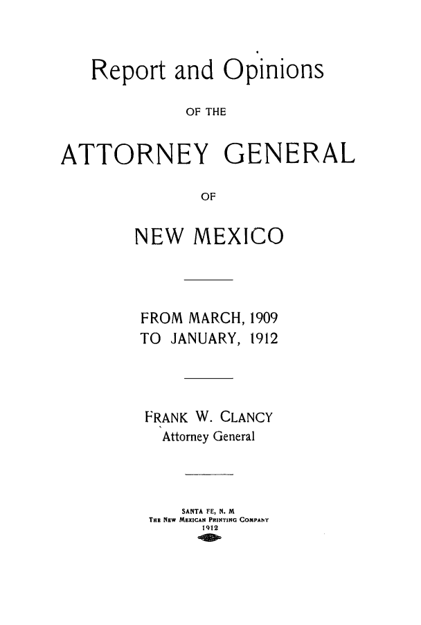 handle is hein.sag/sagnm0031 and id is 1 raw text is: Report and Opinions
OF THE
ATTORNEY GENERAL
OF

NEW MEXICO

FROM MARCH,
TO JANUARY,

1909
1912

FRANK W. CLANCY
Attorney General
SANTA FE, N. M
THE NEW MEXICAN PRINTING COMPANY
1912


