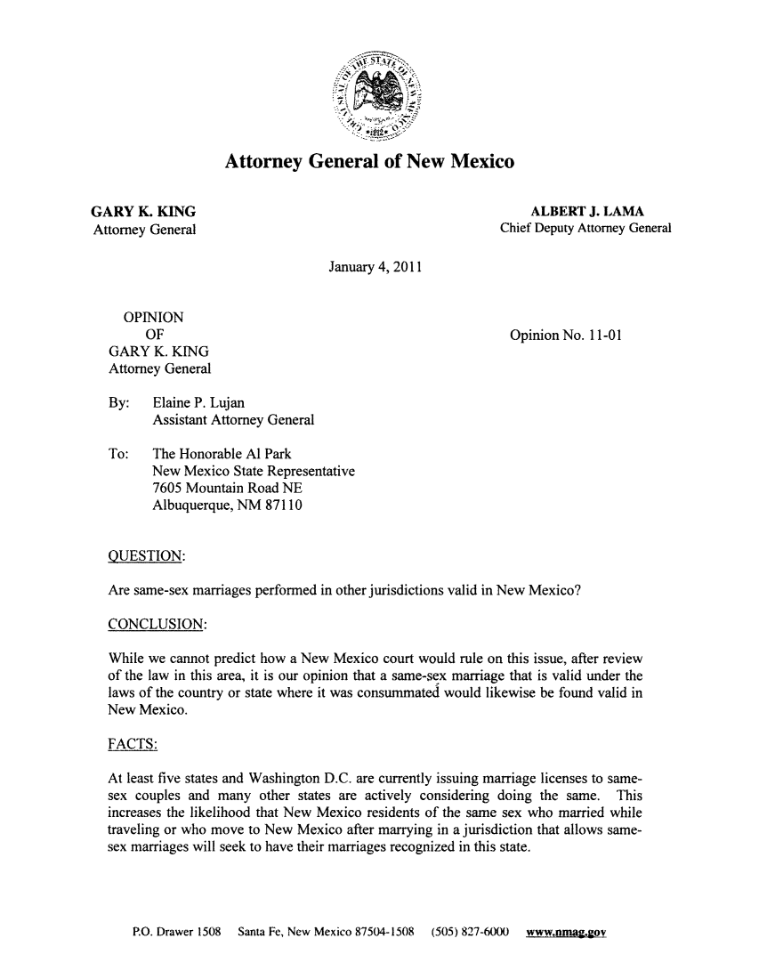 handle is hein.sag/sagnm0054 and id is 1 raw text is: Attorney General of New Mexico

GARY K. KING
Attorney General

ALBERT J. LAMA
Chief Deputy Attorney General

January 4, 2011

OPINION
OF
GARY K. KING
Attorney General

Opinion No. 11-01

By:   Elaine P. Lujan
Assistant Attorney General
To:   The Honorable Al Park
New Mexico State Representative
7605 Mountain Road NE
Albuquerque, NM 87110
QUESTION:
Are same-sex marriages performed in other jurisdictions valid in New Mexico?
CONCLUSION:
While we cannot predict how a New Mexico court would rule on this issue, after review
of the law in this area, it is our opinion that a same-sex marriage that is valid under the
laws of the country or state where it was consummated would likewise be found valid in
New Mexico.
FACTS:
At least five states and Washington D.C. are currently issuing marriage licenses to same-
sex couples and many other states are actively considering doing the same. This
increases the likelihood that New Mexico residents of the same sex who married while
traveling or who move to New Mexico after marrying in a jurisdiction that allows same-
sex marriages will seek to have their marriages recognized in this state.

P.O. Drawer 1508  Santa Fe, New Mexico 87504-1508  (505) 827-6000  www.nmag.gov


