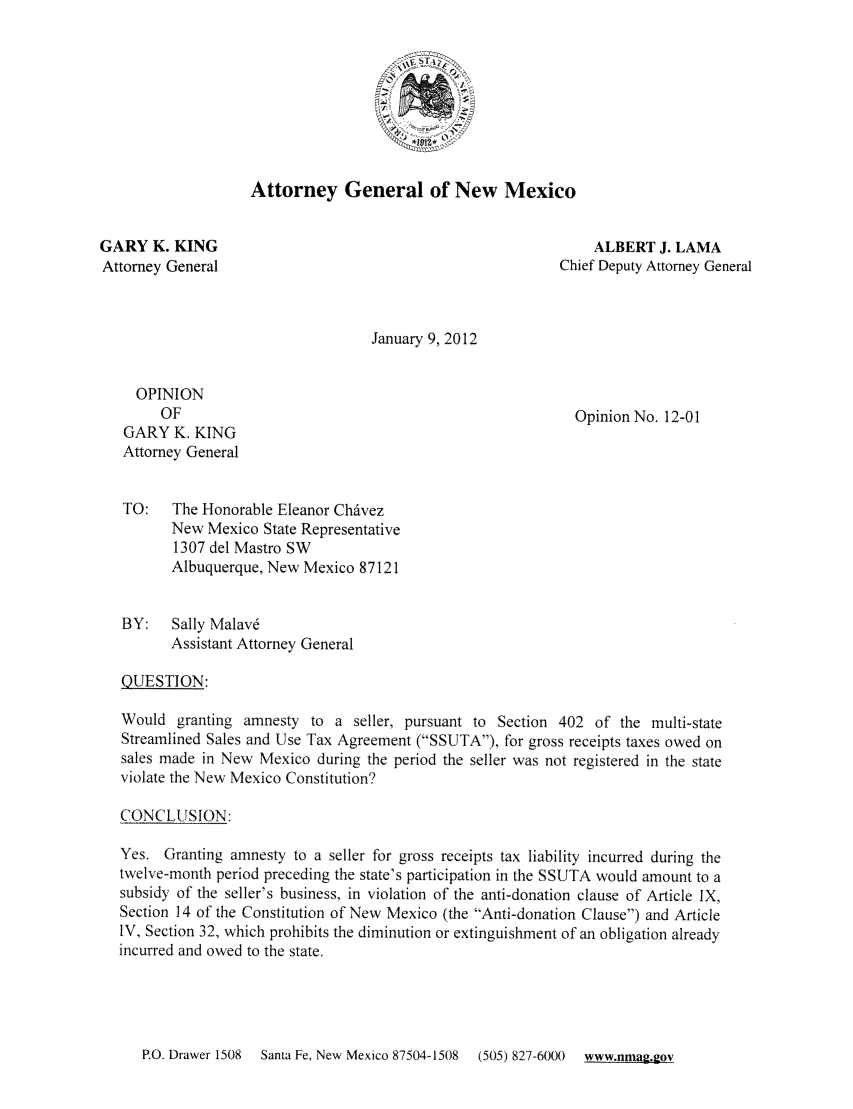 handle is hein.sag/sagnm0055 and id is 1 raw text is: Attorney General of New Mexico
GARY K. KING                                                  ALBERT J. LAMA
Attorney General                                         Chief Deputy Attorney General
January 9, 2012
OPINION
OF                                                  Opinion No. 12-01
GARY K. KING
Attorney General
TO:   The Honorable Eleanor Chavez
New Mexico State Representative
1307 del Mastro SW
Albuquerque, New Mexico 87121
BY:   Sally Malav6
Assistant Attorney General
QUESTION:
Would granting amnesty to a seller, pursuant to Section 402 of the multi-state
Streamlined Sales and Use Tax Agreement (SSUTA), for gross receipts taxes owed on
sales made in New Mexico during the period the seller was not registered in the state
violate the New Mexico Constitution?
CONCLIUSION:
Yes. Granting amnesty to a seller for gross receipts tax liability incurred during the
twelve-month period preceding the state's participation in the SSUTA would amount to a
subsidy of the seller's business, in violation of the anti-donation clause of Article IX,
Section 14 of the Constitution of New Mexico (the Anti-donation Clause) and Article
IV, Section 32, which prohibits the diminution or extinguishment of an obligation already
incurred and owed to the state.

P.O. Drawer 1508  Santa Fe, New Mexico 87504-1508  (505) 827-60(X)  www.nmag.gov


