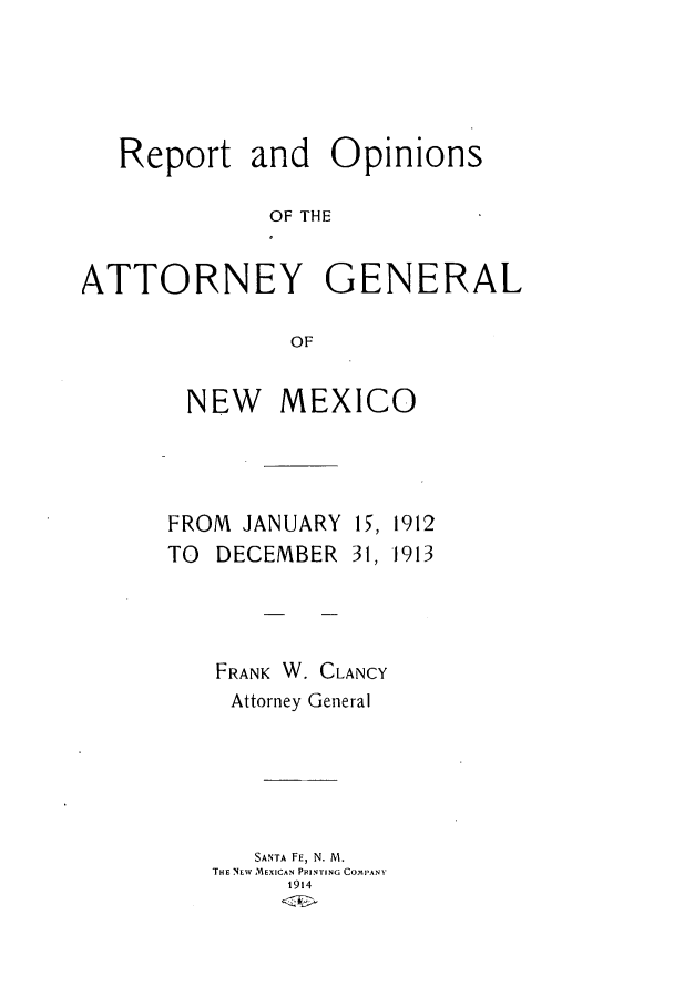 handle is hein.sag/sagnm0057 and id is 1 raw text is: Report and Opinions
OF THE
ATTORNEY GENERAL
OF

NEW MEXICO

FROM JANUARY
TO DECEMBER

FRANK W.

I, 1912
31, 1913

CLANCY

Attorney General

SANTA FE, N. M.
THE NEW MEXICAN PRINTING COMPANY
1914


