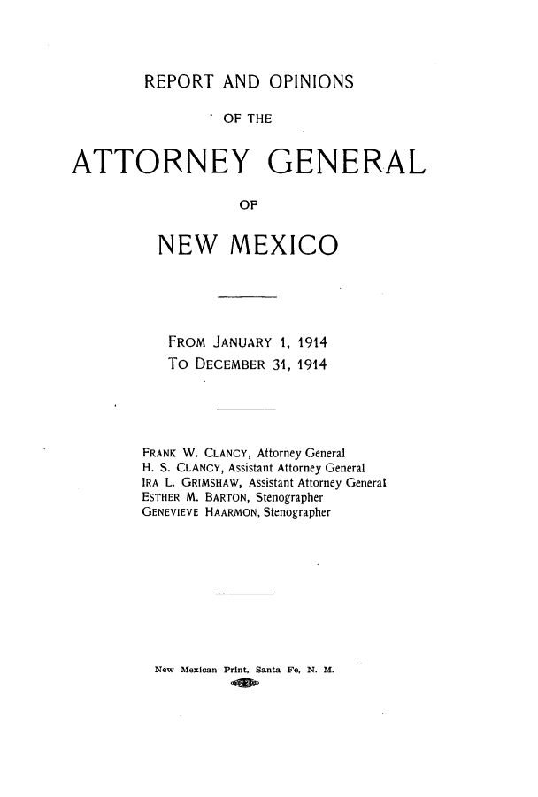 handle is hein.sag/sagnm0058 and id is 1 raw text is: REPORT AND OPINIONS
OF THE
ATTORNEY GENERAL
OF

NEW MEXICO
FROM JANUARY 1, 1914
To DECEMBER 31, 1914
FRANK W. CLANCY, Attorney General
H. S. CLANCY, Assistant Attorney General
IRA L. GRIMSHAW, Assistant Attorney General
ESTHER M. BARTON, Stenographer
GENEVIEVE HAARMON, Stenographer

New Mexican Print, Santa Fe, N. M.



