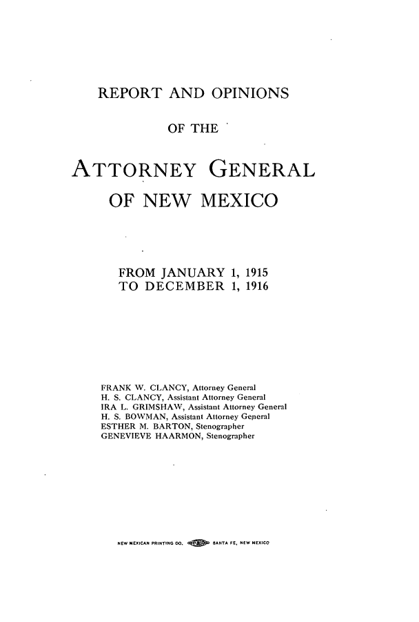 handle is hein.sag/sagnm0059 and id is 1 raw text is: REPORT AND OPINIONS
OF THE
ATTORNEY GENERAL
OF NEW MEXICO
FROM JANUARY 1, 1915
TO DECEMBER 1, 1916
FRANK W. CLANCY, Attorney General
H. S. CLANCY, Assistant Attorney General
IRA L. GRIMSHAW, Assistant Attorney General
H. S. BOWMAN, Assistant Attorney Geperal
ESTHER M. BARTON, Stenographer
GENEVIEVE HAARMON, Stenographer

NEW MEXICAN PRINTING 00.      SANTA FE, NEW MEXICO


