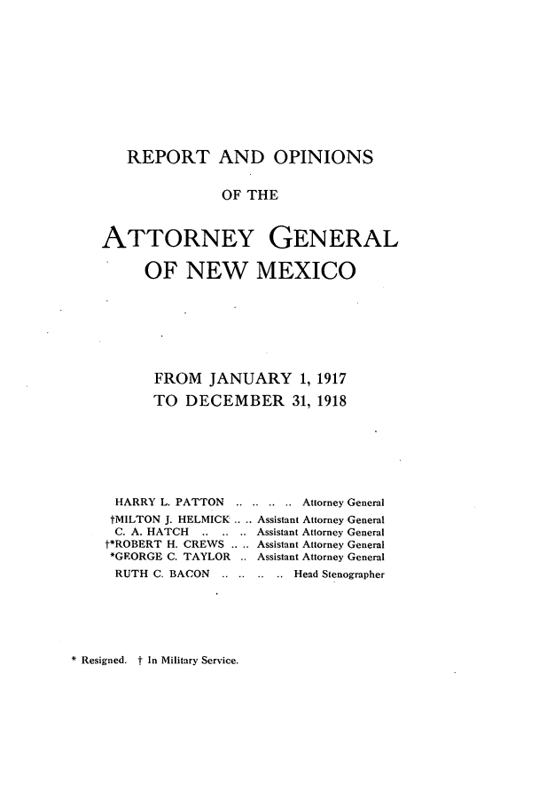 handle is hein.sag/sagnm0060 and id is 1 raw text is: REPORT AND OPINIONS
OF THE
ATTORNEY GENERAL
OF NEW MEXICO

FROM JANUARY 1, 1917
TO DECEMBER 31, 1918
HARRY L. PATTON ........     Attorney General
tMILTON J. HELMICK .. .. Assistant Attorney General
C. A. HATCH    .. .. .. Assistant Attorney General
t*ROBERT H. CREWS .. .. Assistant Attorney General
*GRORGE C. TAYLOR .. Assistant Attorney General
RUTH C. BACON     .. .. .. ...Head Stenographer

* Resigned. t In Military Service.


