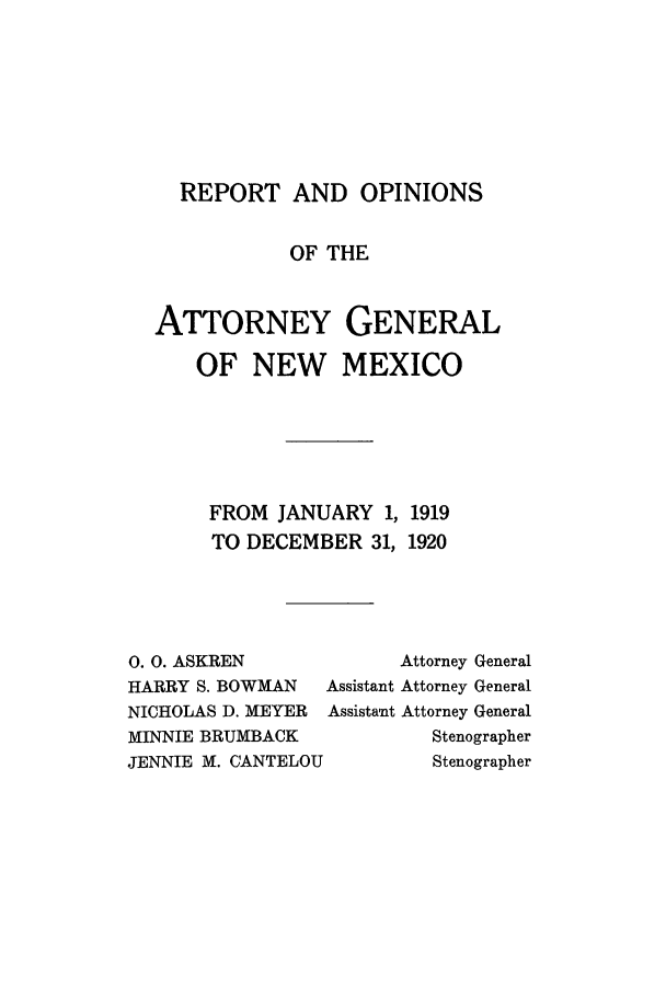 handle is hein.sag/sagnm0061 and id is 1 raw text is: REPORT AND OPINIONS
OF THE
ATTORNEY GENERAL
OF NEW MEXICO
FROM JANUARY 1, 1919
TO DECEMBER 31, 1920

0.O. ASKREN
HARRY S. BOWMAN
NICHOLAS D. MEYER
MINNIE BRUMBACK
JENNIE M. CANTELOU

Attorney General
Assistant Attorney General
Assistant Attorney General
Stenographer
Stenographer


