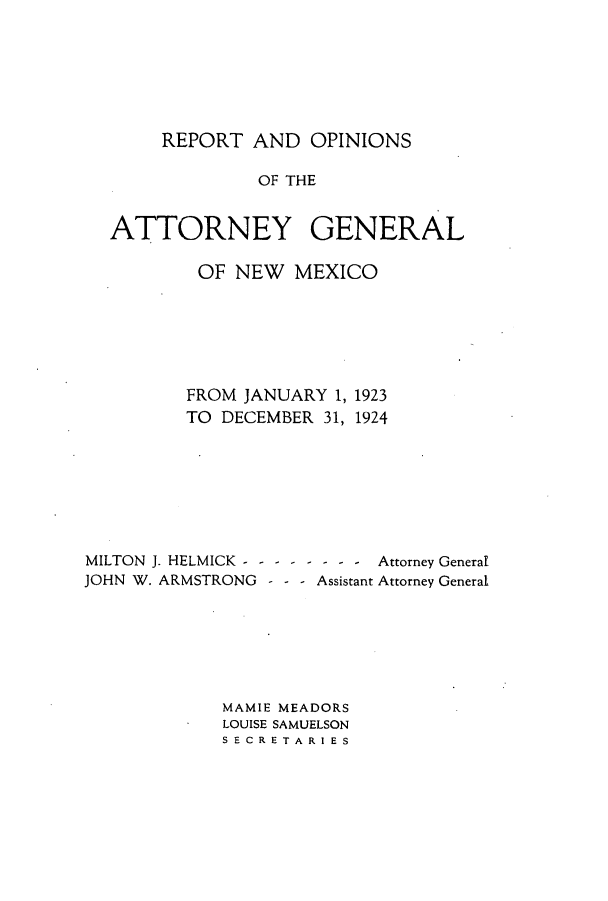 handle is hein.sag/sagnm0063 and id is 1 raw text is: REPORT AND OPINIONS

OF THE
ATTORNEY GENERAL
OF NEW MEXICO
FROM JANUARY 1, 1923
TO DECEMBER 31, 1924
MILTON J. HELMICK - - - - - - - -  Attorney General
JOHN W. ARMSTRONG - - - Assistant Attorney General
MAMIE MEADORS
LOUISE SAMUELSON
SECRETARIES


