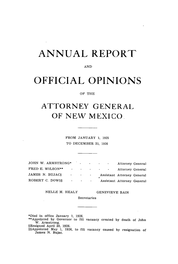 handle is hein.sag/sagnm0064 and id is 1 raw text is: ANNUAL REPORT
AND
OFFICIAL OPINIONS
OF THE
ATTORNEY GENERAL
OF NEW MEXICO.
FROM JANUARY 1, 1925
TO DECEMBER 31, 1926

JOHN W. ARMSTRONG*
FRED E. WILSON** -
JAMES N. BUJAC   -
ROBERT C. DOW§   -
NELLE M. HEALY

- - Attorney General
- - Attorney General
Assistant Attorney General
Assistant Attorney General
GENEVIEVE BAIN

Secretaries

*Died in office January 1, 1926.
**Appointed by Governor to fill vacancy created by death of John
W. Armstrong.
§Resigned April 30, 1926.
§§Appointed May 1, 1926, to fill vacancy caused by resignation of
James N. Bujac.


