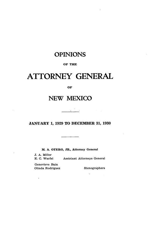 handle is hein.sag/sagnm0065 and id is 1 raw text is: OPINIONS
OF THE
ATTORNEY GENERAL
OF
NEW MEXICO
JANUARY 1, 1929 TO DECEMBER 31, 1930
M. A. OTERO, JR., Attorney General
J. A. Miller
E. C. Warfel  Assistant Attorneys General
Genevieve Bain
Olinda Rodriguez      Stenographers



