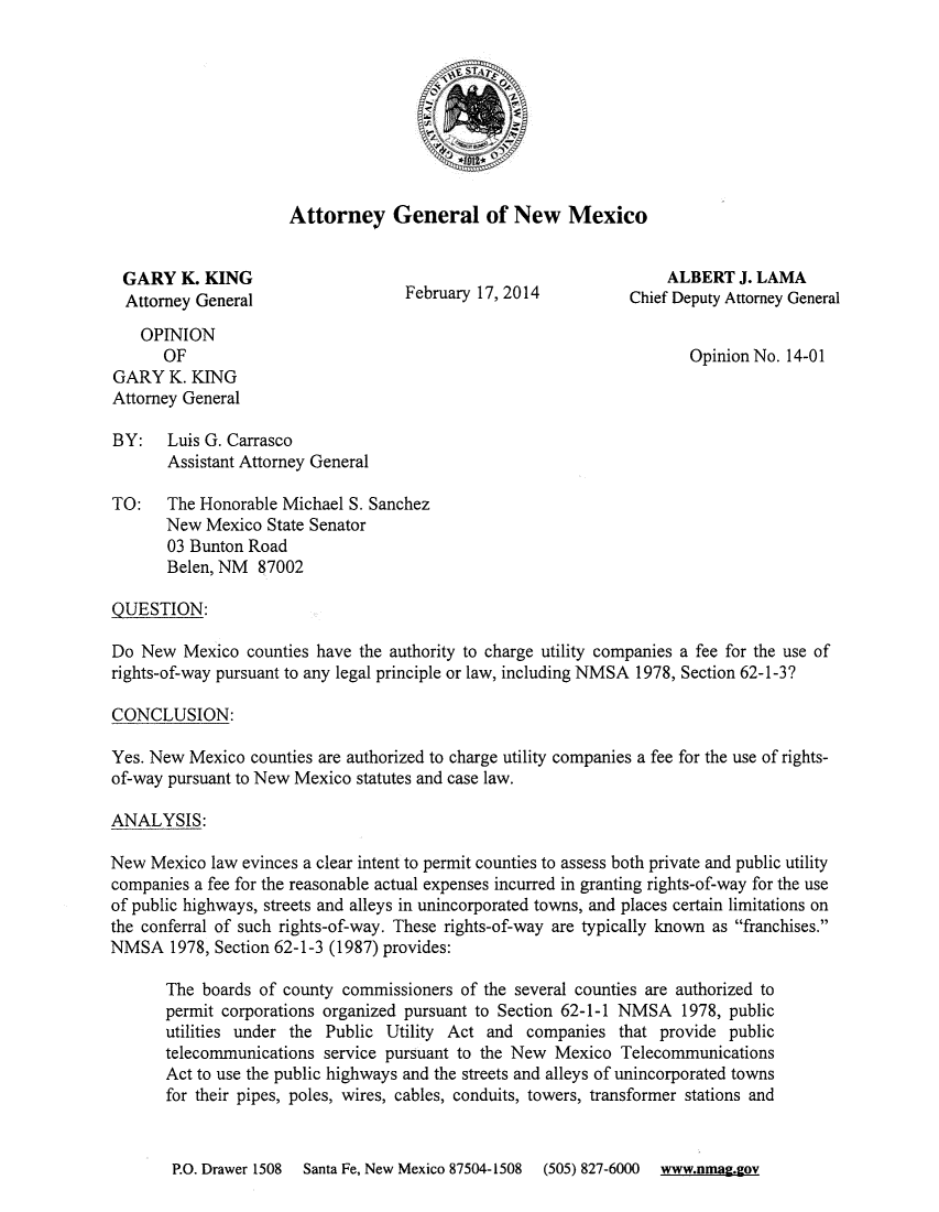 handle is hein.sag/sagnm0093 and id is 1 raw text is: 









                     Attorney General of New Mexico


 GARY K. KING                                                      ALBERT J. LAMA
 Attorney General                  February 17, 2014          Chief Deputy Attorney General

    OPINION
      OF                                                             Opinion No. 14-01
GARY K. KING
Attorney General

BY:    Luis G. Carrasco
       Assistant Attorney General

TO:    The Honorable Michael S. Sanchez
       New Mexico State Senator
       03 Bunton Road
       Belen, NM 87002

QUESTION:

Do New Mexico counties have the authority to charge utility companies a fee for the use of
rights-of-way pursuant to any legal principle or law, including NMSA 1978, Section 62-1-3?

CONCLUSION:

Yes. New Mexico counties are authorized to charge utility companies a fee for the use of rights-
of-way pursuant to New Mexico statutes and case law.

ANALYSIS:

New Mexico law evinces a clear intent to permit counties to assess both private and public utility
companies a fee for the reasonable actual expenses incurred in granting rights-of-way for the use
of public highways, streets and alleys in unincorporated towns, and places certain limitations on
the conferral of such rights-of-way. These rights-of-way are typically known as franchises.
NMSA 1978, Section 62-1-3 (1987) provides:

       The boards of county commissioners of the several counties are authorized to
       permit corporations organized pursuant to Section 62-1-1 NMSA 1978, public
       utilities under the Public Utility Act and companies that provide public
       telecommunications service pursuant to the New Mexico Telecommunications
       Act to use the public highways and the streets and alleys of unincorporated towns
       for their pipes, poles, wires, cables, conduits, towers, transformer stations and


P.O. Drawer 1508 Santa Fe, New Mexico 87504-1508  (505) 827-6000  www.nmag.gov


