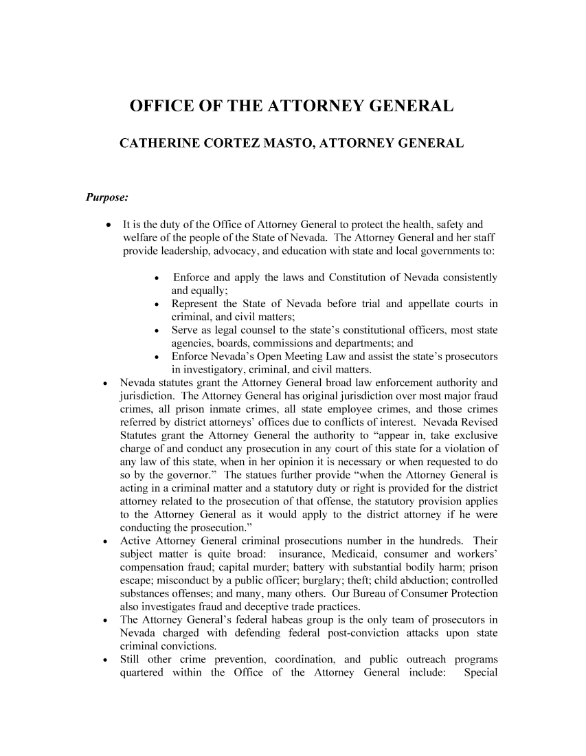 handle is hein.sag/sagnv0005 and id is 1 raw text is: OFFICE OF THE ATTORNEY GENERAL
CATHERINE CORTEZ MASTO, ATTORNEY GENERAL
Purpose:
It is the duty of the Office of Attorney General to protect the health, safety and
welfare of the people of the State of Nevada. The Attorney General and her staff
provide leadership, advocacy, and education with state and local governments to:
*  Enforce and apply the laws and Constitution of Nevada consistently
and equally;
*  Represent the State of Nevada before trial and appellate courts in
criminal, and civil matters;
*  Serve as legal counsel to the state's constitutional officers, most state
agencies, boards, commissions and departments; and
*  Enforce Nevada's Open Meeting Law and assist the state's prosecutors
in investigatory, criminal, and civil matters.
*  Nevada statutes grant the Attorney General broad law enforcement authority and
jurisdiction. The Attorney General has original jurisdiction over most major fraud
crimes, all prison inmate crimes, all state employee crimes, and those crimes
referred by district attorneys' offices due to conflicts of interest. Nevada Revised
Statutes grant the Attorney General the authority to appear in, take exclusive
charge of and conduct any prosecution in any court of this state for a violation of
any law of this state, when in her opinion it is necessary or when requested to do
so by the governor. The statues further provide when the Attorney General is
acting in a criminal matter and a statutory duty or right is provided for the district
attorney related to the prosecution of that offense, the statutory provision applies
to the Attorney General as it would apply to the district attorney if he were
conducting the prosecution.
*  Active Attorney General criminal prosecutions number in the hundreds. Their
subject matter is quite broad: insurance, Medicaid, consumer and workers'
compensation fraud; capital murder; battery with substantial bodily harm; prison
escape; misconduct by a public officer; burglary; theft; child abduction; controlled
substances offenses; and many, many others. Our Bureau of Consumer Protection
also investigates fraud and deceptive trade practices.
*  The Attorney General's federal habeas group is the only team of prosecutors in
Nevada charged with defending federal post-conviction attacks upon state
criminal convictions.
*  Still other crime prevention, coordination, and public outreach programs
quartered within the Office of the Attorney General include:    Special


