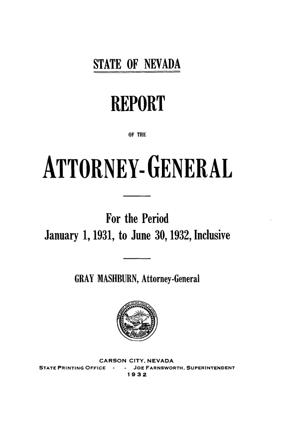 handle is hein.sag/sagnv0049 and id is 1 raw text is: STATE OF NEVADA

REPORT
OF THE
ATTORNEY- GENERAL

For the Period
January 1, 1931, to June 30, 1932, Inclusive
GRAY MASHBURN, Attorney-General

CARSON CITY, NEVADA
STATE PRINTING OFFICE    JOE FARNSWORTH, SUPERINTENDENT
1932


