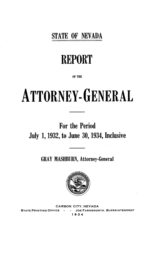 handle is hein.sag/sagnv0050 and id is 1 raw text is: STATE OF NEVADA

REPORT
OF THE
ATTORNEY- GENERAL

For the Period
July 1, 1932, to June 30, 1934, Inclusive
GRAY MASHBURN, Attorney-General

CARSON CITY, NEVADA
STATE PRINTING OFFICE    JOE FARNSWORTH, SUPERINTENDENT
1934


