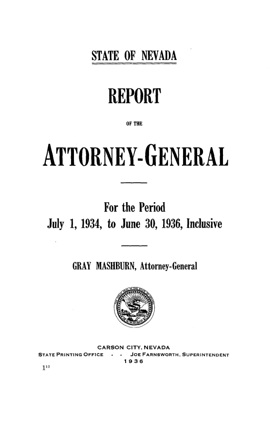 handle is hein.sag/sagnv0051 and id is 1 raw text is: STATE OF NEVADA

REPORT
OF THE
ATTORNEY- GENERAL

For the Period
July 1, 1934, to June 30, 1936, Inclusive
GRAY MASHBURN, Attorney-General

CARSON CITY, NEVADA
STATE PRINTING OFFICE    JOE FARNSWORTH, SUPERINTENDENT
1936


