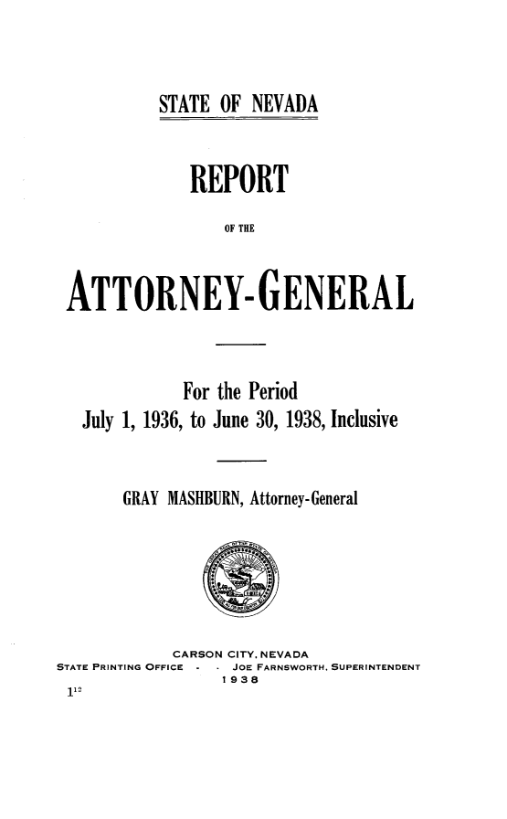 handle is hein.sag/sagnv0052 and id is 1 raw text is: STATE OF NEVADA

REPORT
OF THE
ATTORNEY- GENERAL

For the Period
July 1, 1936, to June 30, 1938, Inclusive
GRAY MASHBURN, Attorney-General

CARSON CITY. NEVADA
STATE PRINTING OFFICE     JOE FARNSWORTH, SUPERINTENDENT
1938


