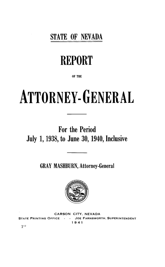 handle is hein.sag/sagnv0053 and id is 1 raw text is: STATE OF NEVADA

REPORT
OF THE
ATTORNEY- GENERAL

For the Period
July 1, 1938, to June 30, 1940, Inclusive
GRAY MASHBURN, Attorney-General

CARSON CITY, NEVADA
STATE PRINTING OFFICE    JOE FARNSWORTH. SUPERINTENDENT
1941



