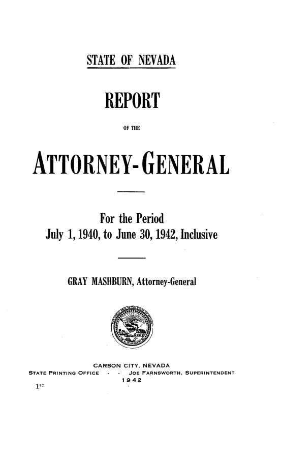 handle is hein.sag/sagnv0054 and id is 1 raw text is: STATE OF NEVADA

REPORT
OF THE
ATTORNEY-GENERAL

For the Period
July 1, 1940, to June 30, 1942, Inclusive
GRAY MASIBURN, Attorney-General

CARSON CITY. NEVADA
STATE PRINTING OFFICE     JOE FARNSWORTH. SUPERINTENDENT
1942


