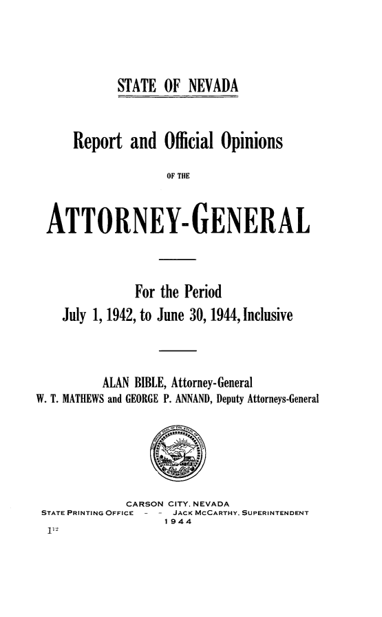 handle is hein.sag/sagnv0055 and id is 1 raw text is: STATE OF NEVADA

Report and Official Opinions
OF THE
ATTORNEY- GENERAL

For the Period
July 1, 1942, to June 30, 1944, Inclusive
ALAN BIBLE, Attorney-General
W. T. MATHEWS and GEORGE P. ANNAND, Deputy Attorneys-General

CARSON CITY. NEVADA
STATE PRINTING OFFICE    JACK MCCARTHY. SUPERINTENDENT
1944


