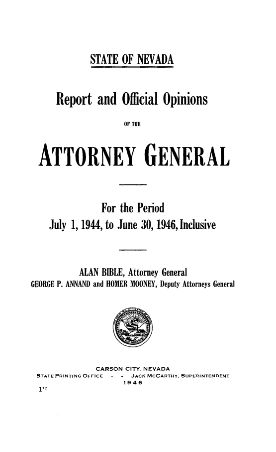 handle is hein.sag/sagnv0056 and id is 1 raw text is: STATE OF NEVADA
Report and Official Opinions
OF THE
ATTORNEY GENERAL

For the Period
July 1, 1944, to June 30, 1946, Inclusive
ALAN BIBLE, Attorney General
GEORGE P. ANNAND and HOMER MOONEY, Deputy Attorneys General

CARSON CITY, NEVADA
STATE PRINTING OFFICE    JACK MCCARTHY, SUPERINTENDENT
1946


