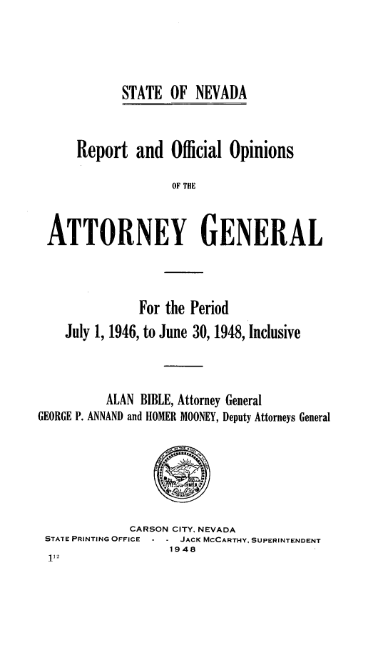 handle is hein.sag/sagnv0057 and id is 1 raw text is: STATE OF NEVADA

Report and Official Opinions
OF THE
ATTORNEY GENERAL

For the Period
July 1, 1946, to June 30, 1948, Inclusive
ALAN BIBLE, Attorney General
GEORGE P. ANNAND and HOMER MOONEY, Deputy Attorneys General
CARSON CITY, NEVADA
STATE PRINTING OFFICE    JACK MCCARTHY, SUPERINTENDENT
1948


