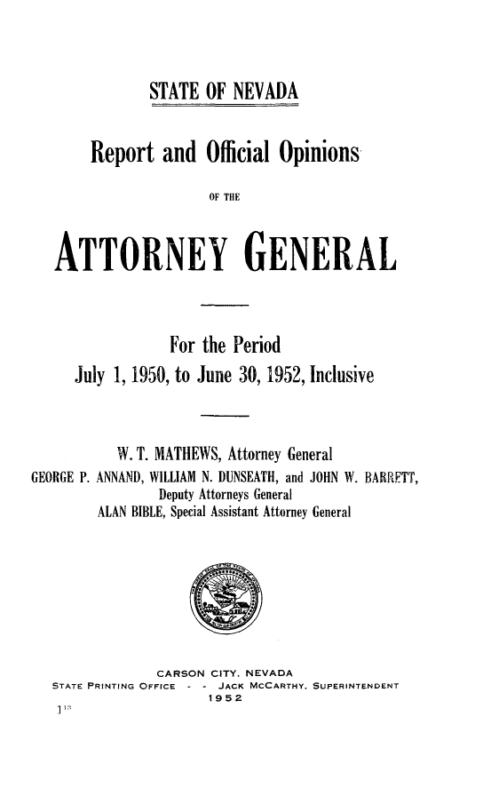 handle is hein.sag/sagnv0059 and id is 1 raw text is: STATE OF NEVADA

Report and Official Opinions
OF THE
ATTORNEY GENERAL

For the Period
July 1, 1950, to June 30, 1952, Inclusive
W. T. MATHEWS, Attorney General
GEORGE P. ANNAND, WILLIAM N. DUNSEATH, and JOHN W. BARRETT,
Deputy Attorneys General
ALAN BIBLE, Special Assistant Attorney General

CARSON CITY. NEVADA
STATE PRINTING OFFICE    JACK MCCARTHY, SUPERINTENDENT
1952


