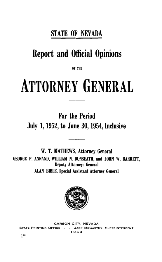 handle is hein.sag/sagnv0060 and id is 1 raw text is: STATE OF NEVADA

Report and Official Opinions
OF THE
ATTORNEY GENERAL

For the Period
July 1, 1952, to June 30, 1954, Inclusive
W. T. MATHEWS, Attorney General
GEORGE P. ANNAND, WILLIAM N. DUNSEATH, and JOHN W. BARRETT,
Deputy Attorneys General
ALAN BIBLE, Special Assistant Attorney General

CARSON CITY, NEVADA
STATE PRINTING OFFICE   JACK MCCARTHY, SUPERINTENDENT
1954


