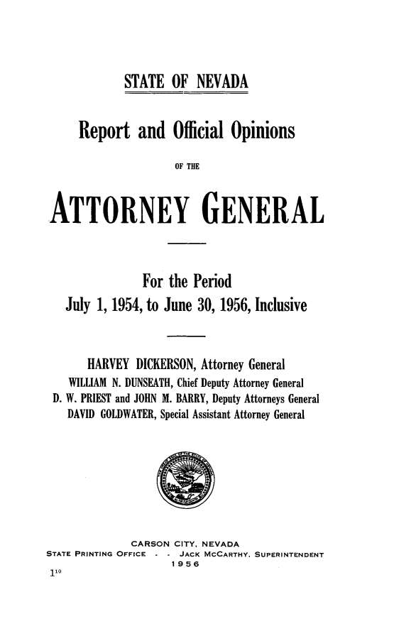 handle is hein.sag/sagnv0061 and id is 1 raw text is: STATE OF NEVADA

Report and Official Opinions
OF THE
ATTORNEY GENERAL

For the Period
July 1, 1954, to June 30, 1956, Inclusive
HARVEY DICKERSON, Attorney General
WILLIAM N. DUNSEATH, Chief Deputy Attorney General
D. W. PRIEST and JOHN M. BARRY, Deputy Attorneys General
DAVID GOLDWATER, Special Assistant Attorney General

CARSON CITY, NEVADA
STATE PRINTING OFFICE    JACK MCCARTHY. SUPERINTENDENT
1956


