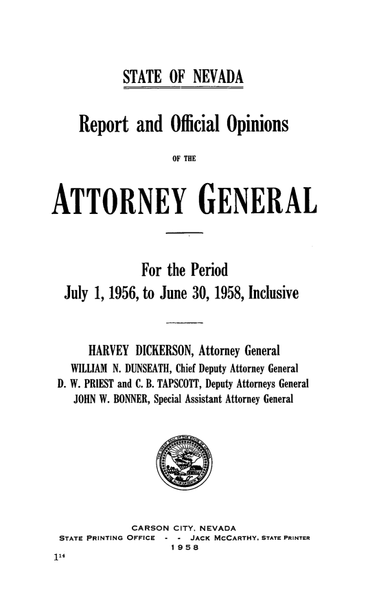 handle is hein.sag/sagnv0062 and id is 1 raw text is: STATE OF NEVADA

Report and Official Opinions
OF THE
ATTORNEY GENERAL

For the
July 1, 1956, to June

Period
30, 1958, Inclusive

HARVEY DICKERSON, Attorney General
WILLIAM N. DUNSEATH, Chief Deputy Attorney General
D. W. PRIEST and C. B. TAPSCOTT, Deputy Attorneys General
JOHN W. BONNER, Special Assistant Attorney General

CARSON CITY, NEVADA
STATE PRINTING OFFICE - - JACK MCCARTHY, STATE PRINTER
1958


