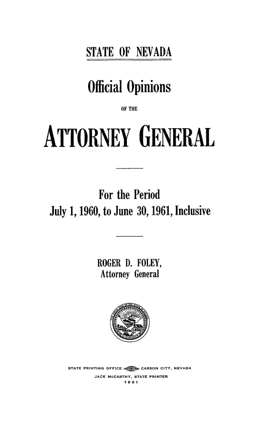 handle is hein.sag/sagnv0064 and id is 1 raw text is: STATE OF NEVADA

Official Opinions
OF THE
ATTORNEY GENERAL

For the Period
July 1, 1960, to June 30, 1961, Inclusive
ROGER D. FOLEY,
Attorney General

STATE PRINTING OFFICE Q   CARSON CITY, NEVADA
JACK MCCARTHY. STATE PRINTER
1961


