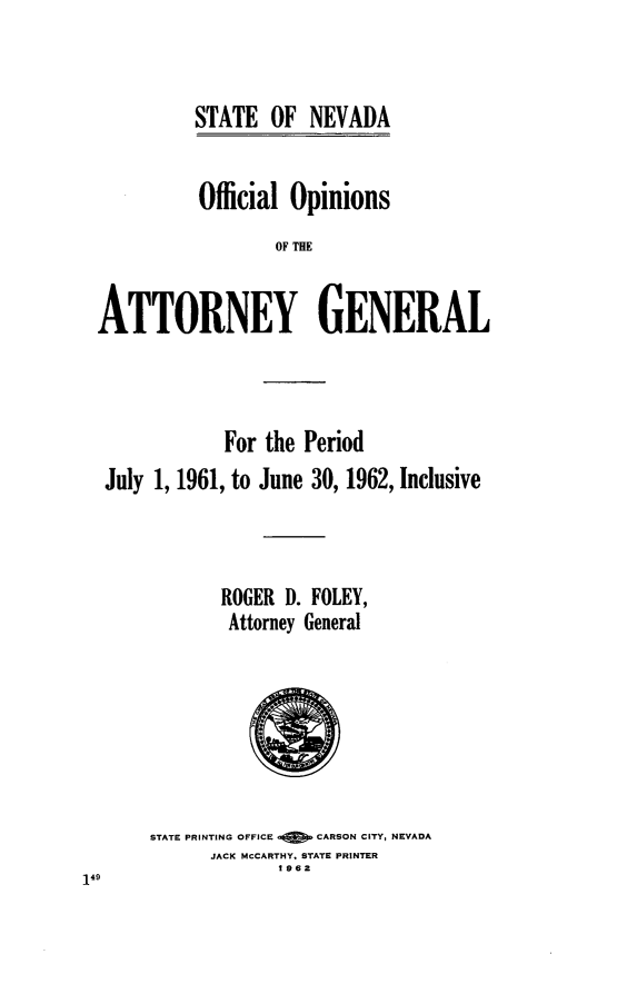 handle is hein.sag/sagnv0065 and id is 1 raw text is: STATE OF NEVADA

Official Opinions
OF THE
ATTORNEY GENERAL

For the Period
July 1, 1961, to June 30, 1962, Inclusive
ROGER D. FOLEY,
Attorney General

STATE PRINTING OFFICE Q    CARSON CITY, NEVADA
JACK MCCARTHY. STATE PRINTER
1962


