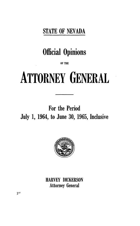 handle is hein.sag/sagnv0068 and id is 1 raw text is: STATE OF NEVADA
Official Opinions
OF THE
ATTORNEY GENERAL

For the Period
July 1, 1964, to June 30, 1965, Inclusive
HARVEY DICKERSON
Attorney General


