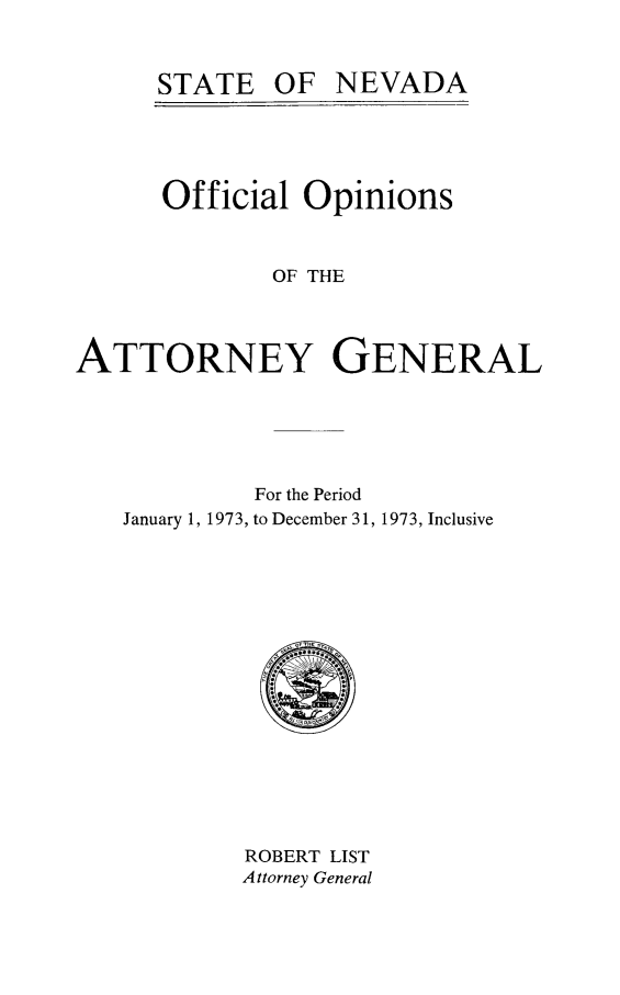 handle is hein.sag/sagnv0077 and id is 1 raw text is: STATE OF NEVADA
Official Opinions
OF THE
ATTORNEY GENERAL

For the Period
January 1, 1973, to December 31, 1973, Inclusive

ROBERT LIST
Attorney General


