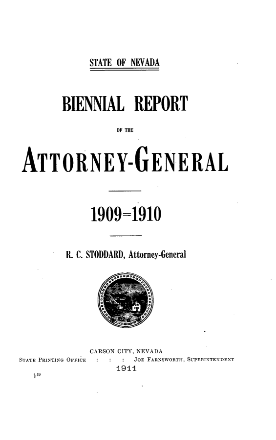 handle is hein.sag/sagnv0085 and id is 1 raw text is: STATE OF NEVADA
BIENNIAL REPORT
OF THE
ATTORNEY-GENERAL

1909=1910
R. C. STODDARD, Attorney-General

CARSON CITY, NEVADA
STATE PRINTING OFFICE            JOE FARNSWORTH, SUPERINTENDENT
1911


