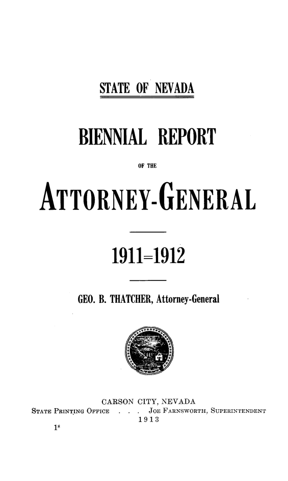 handle is hein.sag/sagnv0086 and id is 1 raw text is: STATE OF NEVADA

BIENNIAL REPORT
OF THE
AT TORNEY-GENERAL
1911=1912
GEO. B. THATCHER, Attorney-General
CARSON CITY, NEVADA
STATE PRINTING OFFICE  .  JOE FARNSWORTH, SUPERINTENDENT
1913
18


