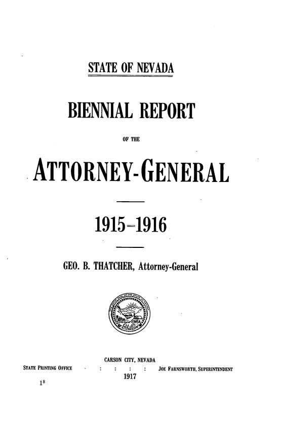 handle is hein.sag/sagnv0088 and id is 1 raw text is: STATE OF NEVADA

BIENNIAL REPORT
OF THE
ATTORNEY- GENERAL

19151916
GEO. B. THATCHER, Attorney-General

CARSON CITY, NEVADA

STATE PRINTING OFFICE

JOE FARNSWORTH, SUPERINTENDENT

1917

18


