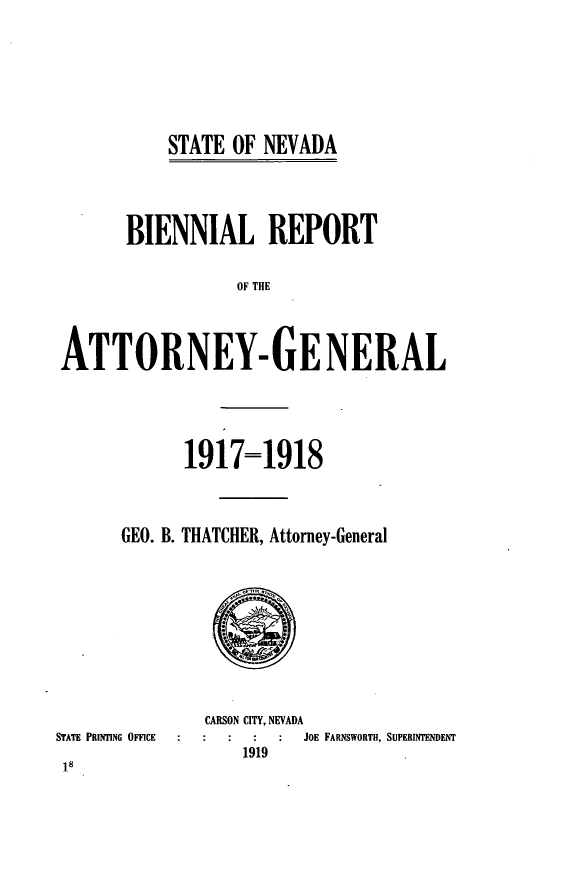 handle is hein.sag/sagnv0089 and id is 1 raw text is: STATE OF NEVADA

BIENNIAL REPORT
OF THE
ATTORNEY- GE NERAL

1917=1918
GEO. B. THATCHER, Attorney-General

STATE PRINTING OFFICE

18

CARSON CITY, NEVADA
JOE FARNSWORTH, SUPERINTENDENT
1919


