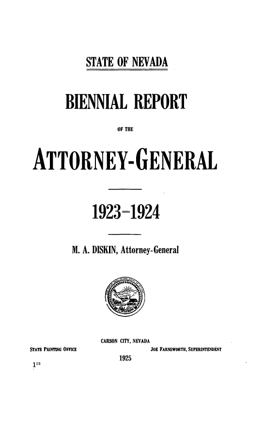 handle is hein.sag/sagnv0090 and id is 1 raw text is: ï»¿STATE OF NEVADA

BIENNIAL REPORT
OF THE
ATTORNEY- GENERAL

1923=1924
M. A. DISKIN, Attorney-General

STATE PRINTNG OFFICE
123

CARSON CITY, NEVADA
JOE FARNSWORTH, SUPERINTENDENT
1925



