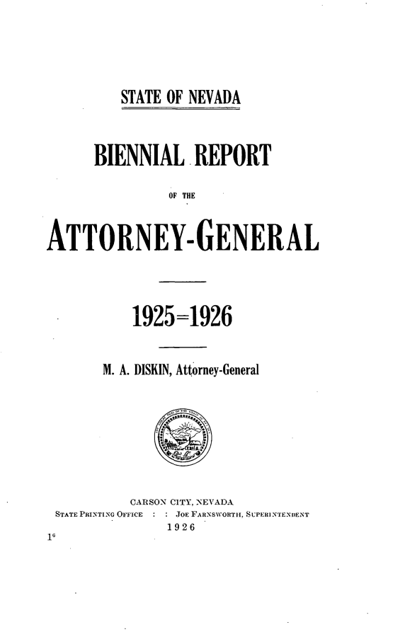 handle is hein.sag/sagnv0091 and id is 1 raw text is: ï»¿STATE OF NEVADA

BIENNIAL .REPORT
OF THE
ATTORNEY- GENERAL

1925=1926
M. A. DISKIN, Attorney-General

CARSON CITY, NEVADA
STATE PRINTING OFFICE     JOE FARNSWORTH. SUPERINTENDENT
1926
16


