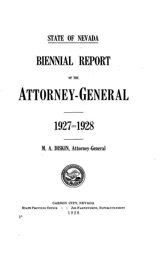 handle is hein.sag/sagnv0092 and id is 1 raw text is: ï»¿STATE OF NEVADA

BIENNIAL REPORT
OF THE
ATTORNEY- GENERAL

1927=1928
M. A. DISKIN, Attorney-General

CARSON CITY, NEVADA
STATE PRINTING OFFICE      JOE FARNSWORTH, SUPERINTENDENT
1928
Is


