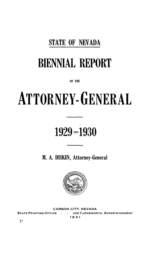 handle is hein.sag/sagnv0093 and id is 1 raw text is: ï»¿STATE OF NEVADA

BIENNIAL REPORT
OF THE
ATTORNEY- GENERAL

1929 =1930
M. A. DISKIN, Attorney-General

CARSON CITY. NEVADA
STATE PRINTING OFFICE - - JOE FARNSWORTH, SUPERINTENDENT
1931
1s


