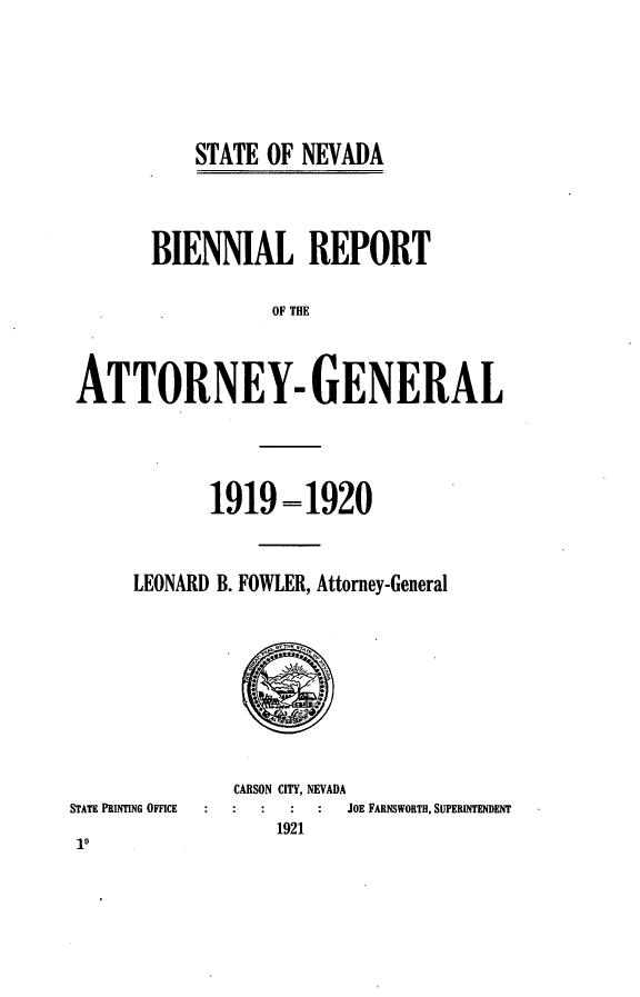 handle is hein.sag/sagnv0094 and id is 1 raw text is: STATE OF NEVADA

BIENNIAL REPORT
OF THE
ATTORNEY- GENERAL

1919 = 1920
LEONARD B. FOWLER, Attorney-General

STATE PRINTING OFFICE

CARSON CITY, NEVADA
JOE FARNSWORTH, SUPERINTENDENT
1921


