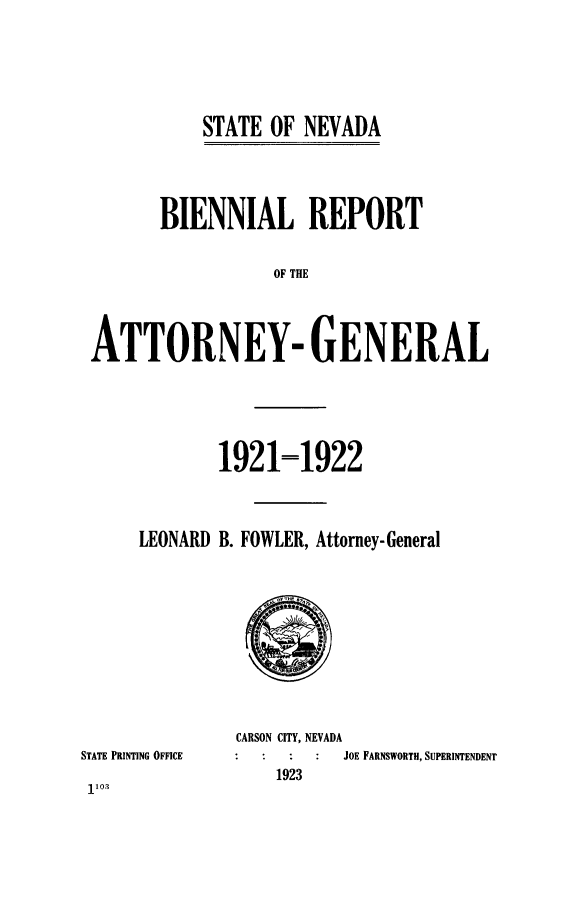 handle is hein.sag/sagnv0095 and id is 1 raw text is: STATE OF NEVADA

BIENNIAL REPORT
OF THE
ATTORNEY- GENERAL

LEONARD

1921=1922
B. FOWLER, Attorney-General

STATE PRINTING OFFICE
110.

CARSON CITY, NEVADA
JOE FARNSWORTH, SUPERINTENDENT
1923


