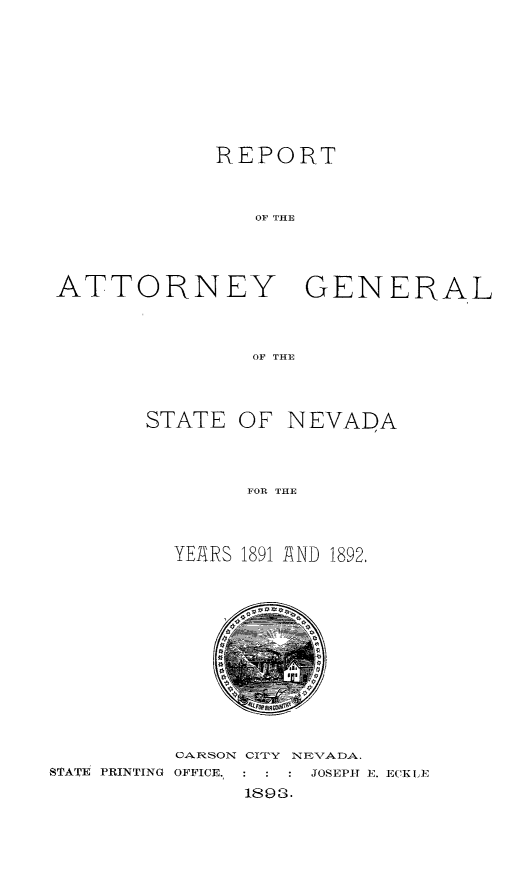 handle is hein.sag/sagnv0096 and id is 1 raw text is: 







            REPORT


               OF THE



ATTORNEY GENERAL



               OF THE


STATE OF NEVADA



        FOE THE



  YEARS 1891 AND 1892,


         CARSON CI'TY N EVA DA.
STATE PRINTING OFFICE.,        JOSEPH E. ECKLE
               1893.


