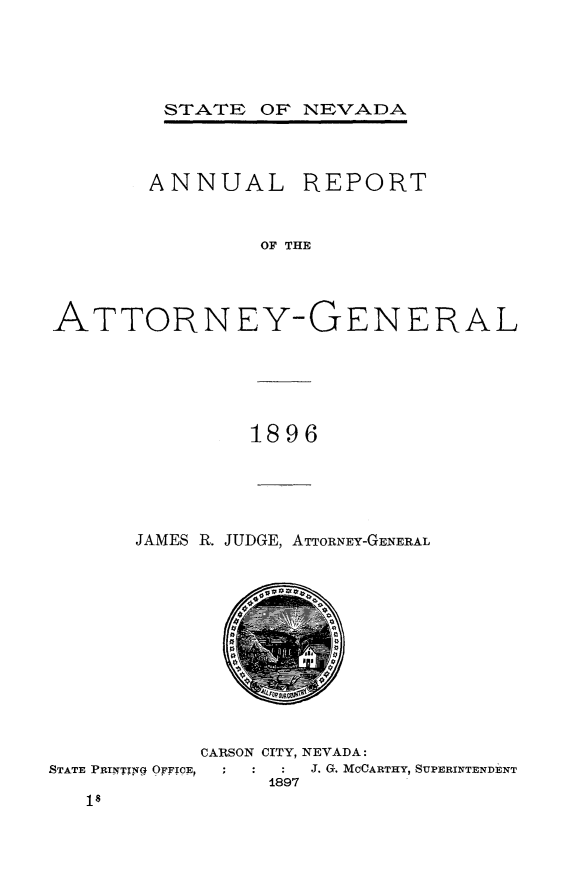 handle is hein.sag/sagnv0099 and id is 1 raw text is: STATE OF NEVADA

ANNUAL

REPORT

OF THE

ATTORNEY-GENERAL
1896

JAMES R. JUDGE, ATTORNEY-GENERAL

CARSON CITY, NEVADA:
STATE PRINI. 0FIFTOEP     :   :  J. G. MCCARTHY, SUPERINTENDENT
1897


