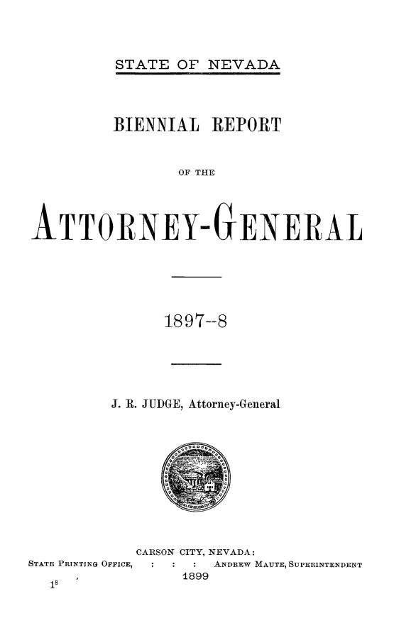 handle is hein.sag/sagnv0100 and id is 1 raw text is: STATE OF NEVADA

BIENNIAL REPORT
OF THE
ATTORNEY-GENERAL

1897--8
J. R. JUDGE, Attorney-General

STATE PRItNTIN( OFFICE,

CARSON CITY, NEVADA:
ANDREw MAUTE, SUPERINTENDENT
1899


