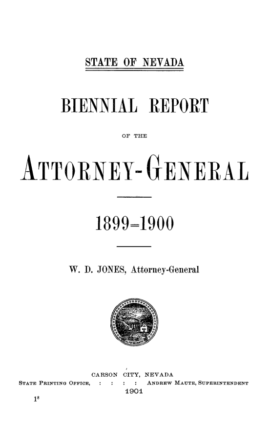 handle is hein.sag/sagnv0101 and id is 1 raw text is: STATE OF NEVADA

BIENNIAL REPORT
OF THE
ATTORNEY- GENERAL

1899=1900
W. . JONES, Attorney-General

CARSON CITY, NEVADA
STATE PRINTING OFFICE,            ANDREW MAUTE, SUPERINTENDENT
190i


