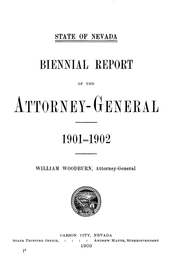 handle is hein.sag/sagnv0102 and id is 1 raw text is: STATE OF NEVADA

BIENNIAL REPORT
OF THE
ATTORNEY- GENERAL

1901=1902
WILLIAM WOODBURN, Attorney-General

CARSON CITY, NEVADA
STATE PRINTING OFFICE,          ANDREW MAUTE, SUPERINTENDENT
1903


