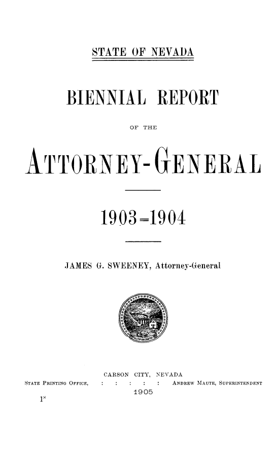 handle is hein.sag/sagnv0103 and id is 1 raw text is: STATE OF NEVADA

BIENNIAL REPORT
OF THE
ATTORNEY- GENERAL

1903=1904
JAMES G. SWEENEY, Attorney-General

STATE PRINTING OFFICE,

CARSON CITY, NEVADA
ANDREW AMAUTE, SUPERINTENDENT
1905


