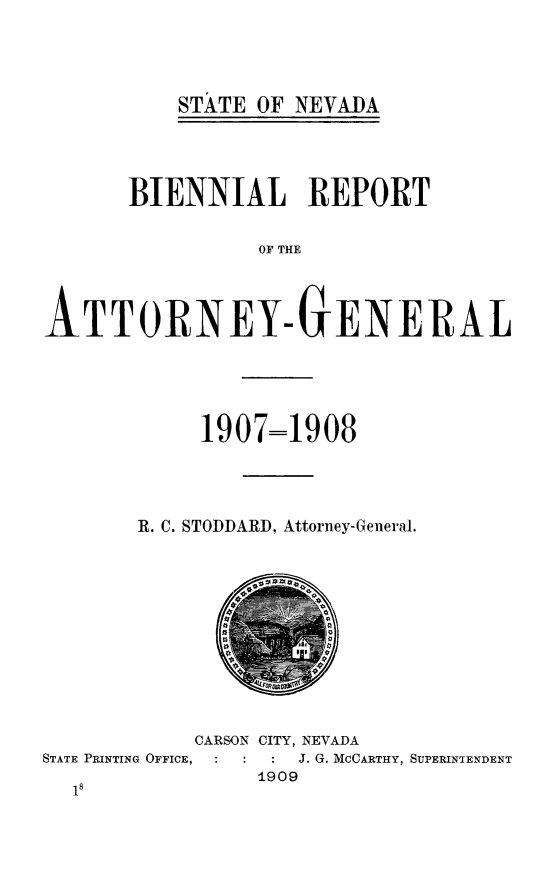 handle is hein.sag/sagnv0105 and id is 1 raw text is: STATE OF NEVADA

BIENNIAL REPORT
OF THE
ATTORNEY-GENERAL

1907=1908
R. C. STODDARD, Attorney-General.

CARSON CITY, NEVADA
STATE PRINTING OFFICE,           J. G. MCCARTHY, SUPERINTENDENT
1909


